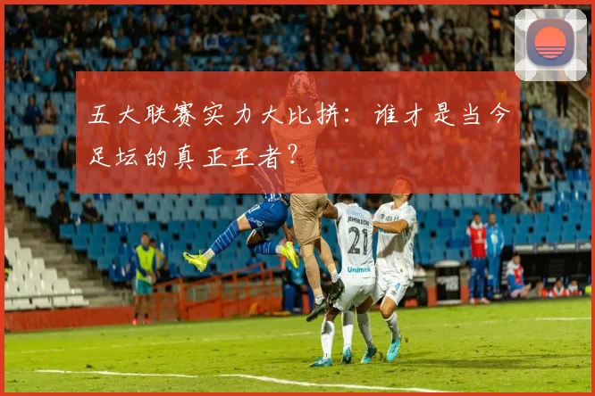 五大联赛实力大比拼：谁才是当今足坛的真正王者？