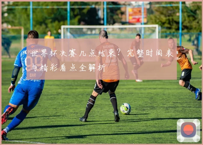 世界杯决赛几点结束？完整时间表与精彩看点全解析