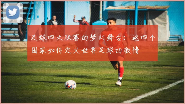 足球四大联赛的梦幻舞台：这四个国家如何定义世界足球的激情
