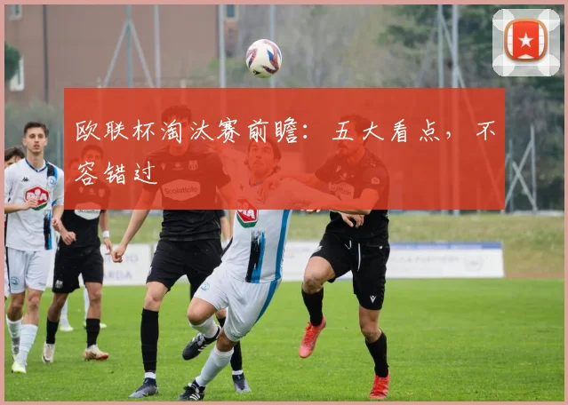 欧联杯淘汰赛前瞻：五大看点，不容错过