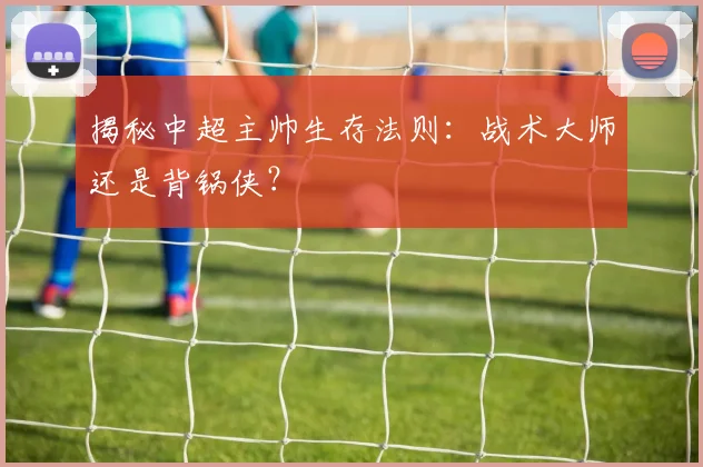 揭秘中超主帅生存法则：战术大师还是背锅侠？