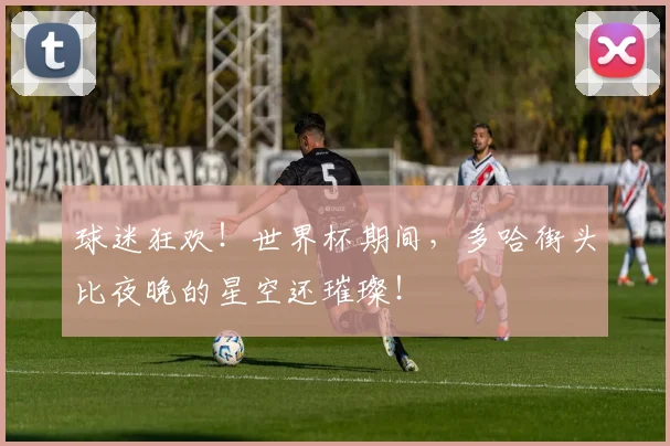 球迷狂欢！世界杯期间，多哈街头比夜晚的星空还璀璨！